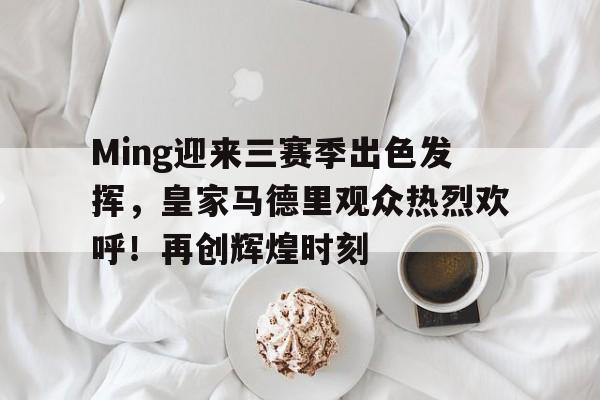 亚博体育-Ming迎来三赛季出色发挥，皇家马德里观众热烈欢呼！再创辉煌时刻-亚博体育